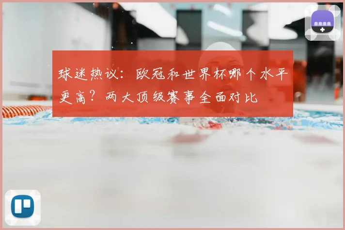 球迷热议：欧冠和世界杯哪个水平更高？两大顶级赛事全面对比