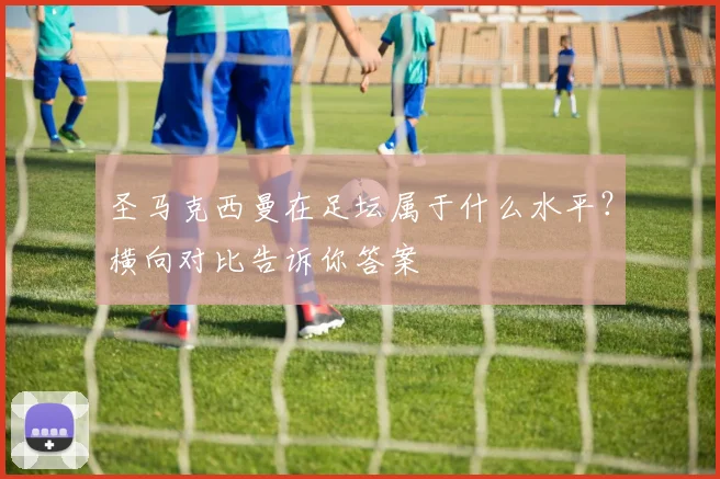 圣马克西曼在足坛属于什么水平？横向对比告诉你答案