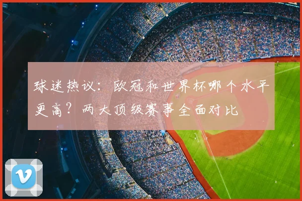 球迷热议：欧冠和世界杯哪个水平更高？两大顶级赛事全面对比