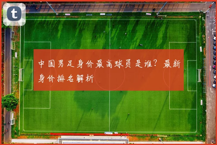 中国男足身价最高球员是谁？最新身价排名解析