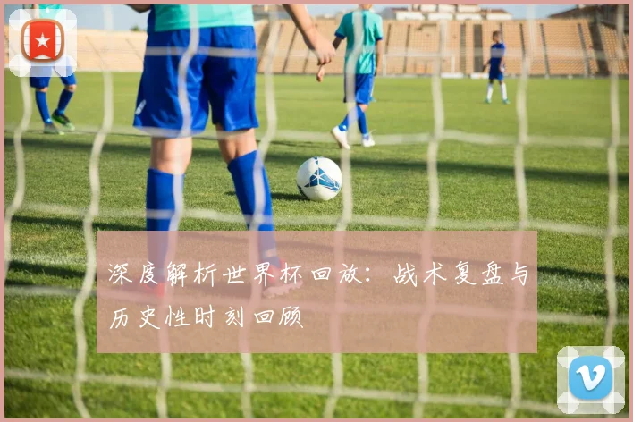 深度解析世界杯回放：战术复盘与历史性时刻回顾