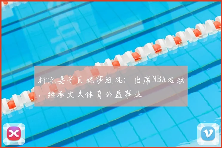 科比妻子瓦妮莎近况:出席NBA活动,继承丈夫体育公益事业