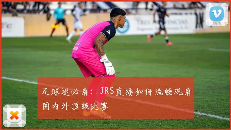 足球迷必看：JRS直播如何流畅观看国内外顶级比赛