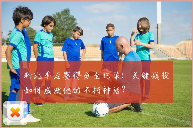 科比季后赛得分全记录：关键战役如何成就他的不朽神话？