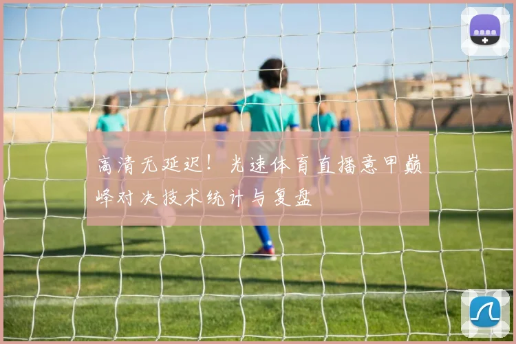 高清无延迟！光速体育直播意甲巅峰对决技术统计与复盘
