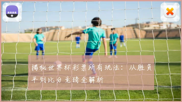 揭秘世界杯彩票所有玩法：从胜负平到比分竞猜全解析