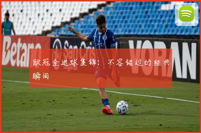 欧冠全进球集锦：不容错过的经典瞬间