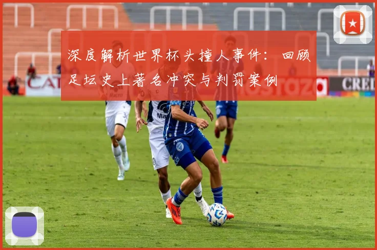 深度解析世界杯头撞人事件：回顾足坛史上著名冲突与判罚案例
